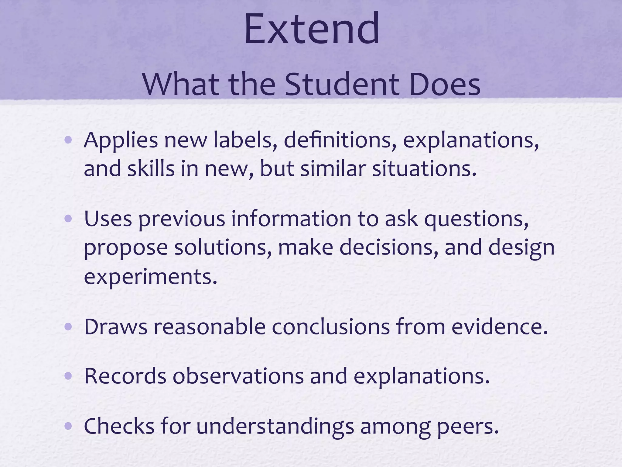 Extend	
  
What	
  the	
  Student	
  Does	
  
•  Applies	
  new	
  labels,	
  deﬁnitions,	
  explanations,	
  
and	
  skills	
  in	
  new,	
  but	
  similar	
  situations.	
  
•  Uses	
  previous	
  information	
  to	
  ask	
  questions,	
  
propose	
  solutions,	
  make	
  decisions,	
  and	
  design	
  
experiments.	
  
•  Draws	
  reasonable	
  conclusions	
  from	
  evidence.	
  
•  Records	
  observations	
  and	
  explanations.	
  
•  Checks	
  for	
  understandings	
  among	
  peers.	
  
 