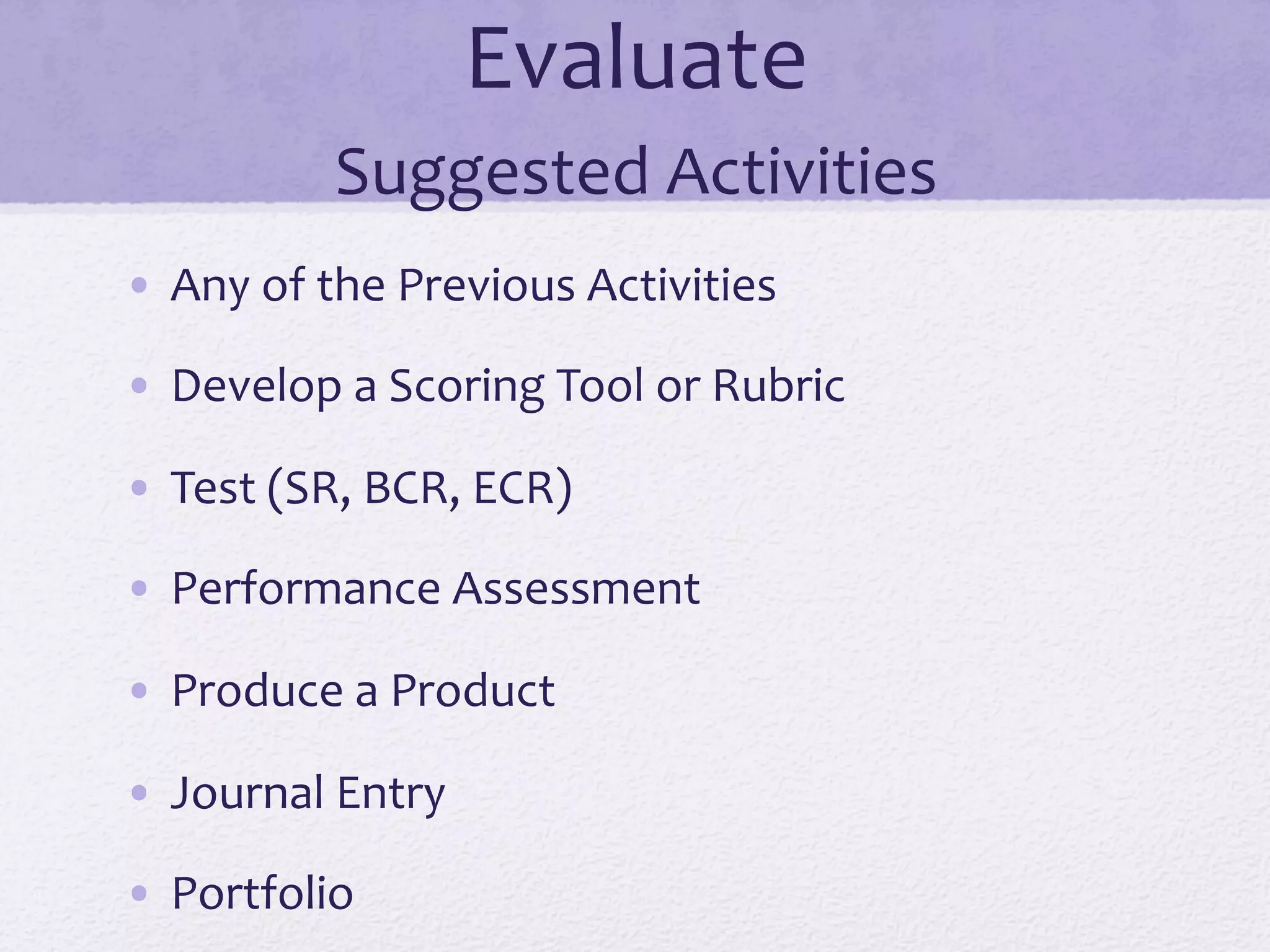 Evaluate	
  
Suggested	
  Activities	
  
•  Any	
  of	
  the	
  Previous	
  Activities	
  
•  Develop	
  a	
  Scoring	
  Tool	
  or	
  Rubric	
  
•  Test	
  (SR,	
  BCR,	
  ECR)	
  
•  Performance	
  Assessment	
  
•  Produce	
  a	
  Product	
  
•  Journal	
  Entry	
  
•  Portfolio	
  
 