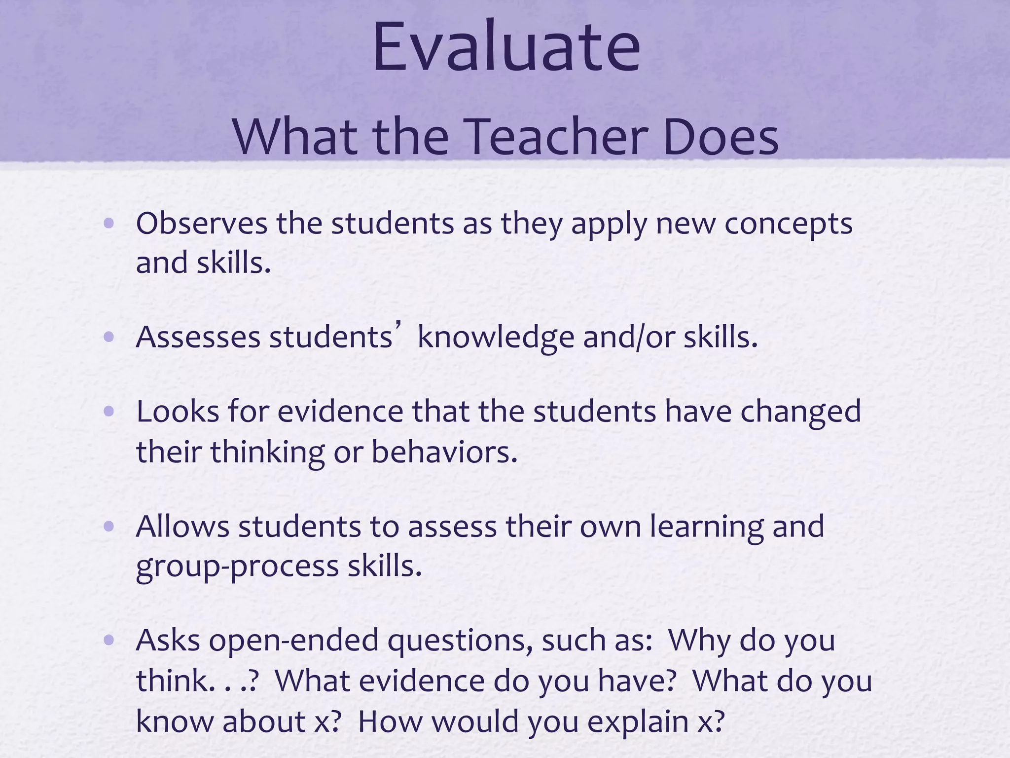 Evaluate	
  	
  
What	
  the	
  Teacher	
  Does	
  
•  Observes	
  the	
  students	
  as	
  they	
  apply	
  new	
  concepts	
  
and	
  skills.	
  
•  Assesses	
  students’	
  knowledge	
  and/or	
  skills.	
  
•  Looks	
  for	
  evidence	
  that	
  the	
  students	
  have	
  changed	
  
their	
  thinking	
  or	
  behaviors.	
  
•  Allows	
  students	
  to	
  assess	
  their	
  own	
  learning	
  and	
  
group-­‐process	
  skills.	
  
•  Asks	
  open-­‐ended	
  questions,	
  such	
  as:	
  	
  Why	
  do	
  you	
  
think.	
  .	
  .?	
  	
  What	
  evidence	
  do	
  you	
  have?	
  	
  What	
  do	
  you	
  
know	
  about	
  x?	
  	
  How	
  would	
  you	
  explain	
  x?	
  
 