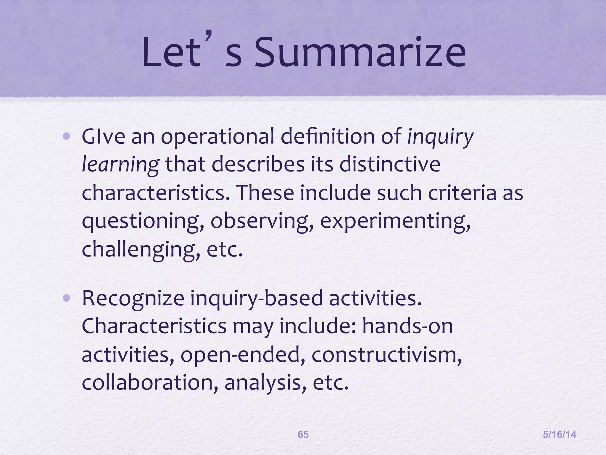 Let’s	
  Summarize	
  
•  GIve	
  an	
  operational	
  deﬁnition	
  of	
  inquiry	
  
learning	
  that	
  describes	
  its	
  distinctive	
  
characteristics.	
  These	
  include	
  such	
  criteria	
  as	
  
questioning,	
  observing,	
  experimenting,	
  
challenging,	
  etc.	
  
•  Recognize	
  inquiry-­‐based	
  activities.	
  
Characteristics	
  may	
  include:	
  hands-­‐on	
  
activities,	
  open-­‐ended,	
  constructivism,	
  
collaboration,	
  analysis,	
  etc.	
  	
  
5/16/1465
 