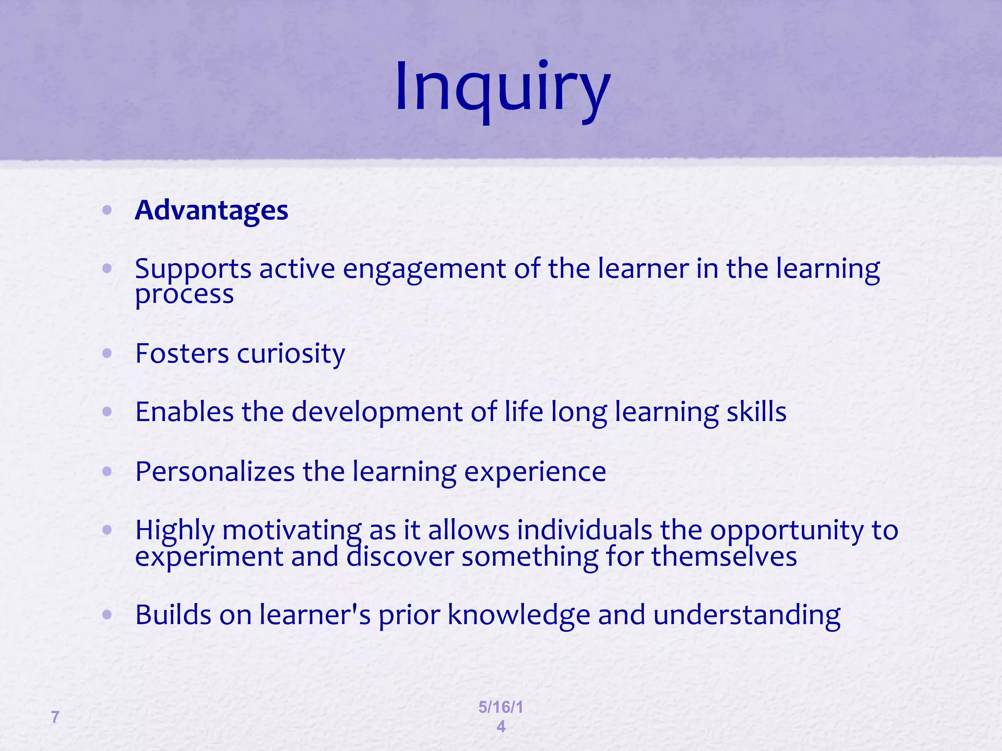 7
5/16/1
4
Inquiry	
  
•  Advantages	
  
•  Supports	
  active	
  engagement	
  of	
  the	
  learner	
  in	
  the	
  learning	
  
process	
  
•  Fosters	
  curiosity	
  
•  Enables	
  the	
  development	
  of	
  life	
  long	
  learning	
  skills	
  
•  Personalizes	
  the	
  learning	
  experience	
  
•  Highly	
  motivating	
  as	
  it	
  allows	
  individuals	
  the	
  opportunity	
  to	
  
experiment	
  and	
  discover	
  something	
  for	
  themselves	
  
•  Builds	
  on	
  learner's	
  prior	
  knowledge	
  and	
  understanding	
  
 