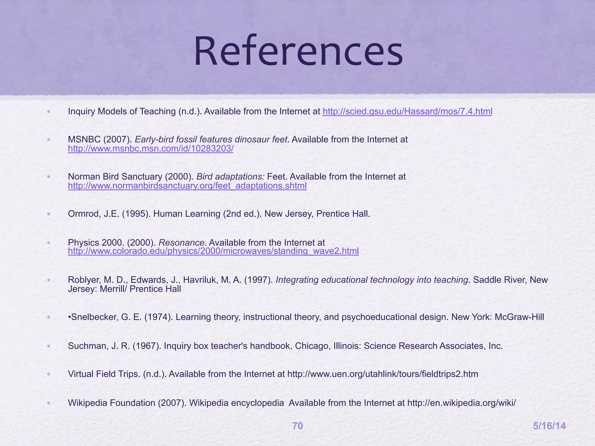 5/16/1470
•  Inquiry Models of Teaching (n.d.). Available from the Internet at http://scied.gsu.edu/Hassard/mos/7.4.html
•  MSNBC (2007). Early-bird fossil features dinosaur feet. Available from the Internet at
http://www.msnbc.msn.com/id/10283203/
•  Norman Bird Sanctuary (2000). Bird adaptations: Feet. Available from the Internet at
http://www.normanbirdsanctuary.org/feet_adaptations.shtml
•  Ormrod, J.E. (1995). Human Learning (2nd ed.). New Jersey, Prentice Hall.
•  Physics 2000. (2000). Resonance. Available from the Internet at
http://www.colorado.edu/physics/2000/microwaves/standing_wave2.html
•  Roblyer, M. D., Edwards, J., Havriluk, M. A. (1997). Integrating educational technology into teaching. Saddle River, New
Jersey: Merrill/ Prentice Hall
•  •Snelbecker, G. E. (1974). Learning theory, instructional theory, and psychoeducational design. New York: McGraw-Hill
•  Suchman, J. R. (1967). Inquiry box teacher's handbook. Chicago, Illinois: Science Research Associates, Inc.
•  Virtual Field Trips. (n.d.). Available from the Internet at http://www.uen.org/utahlink/tours/fieldtrips2.htm
•  Wikipedia Foundation (2007). Wikipedia encyclopedia Available from the Internet at http://en.wikipedia.org/wiki/
References	
  
 