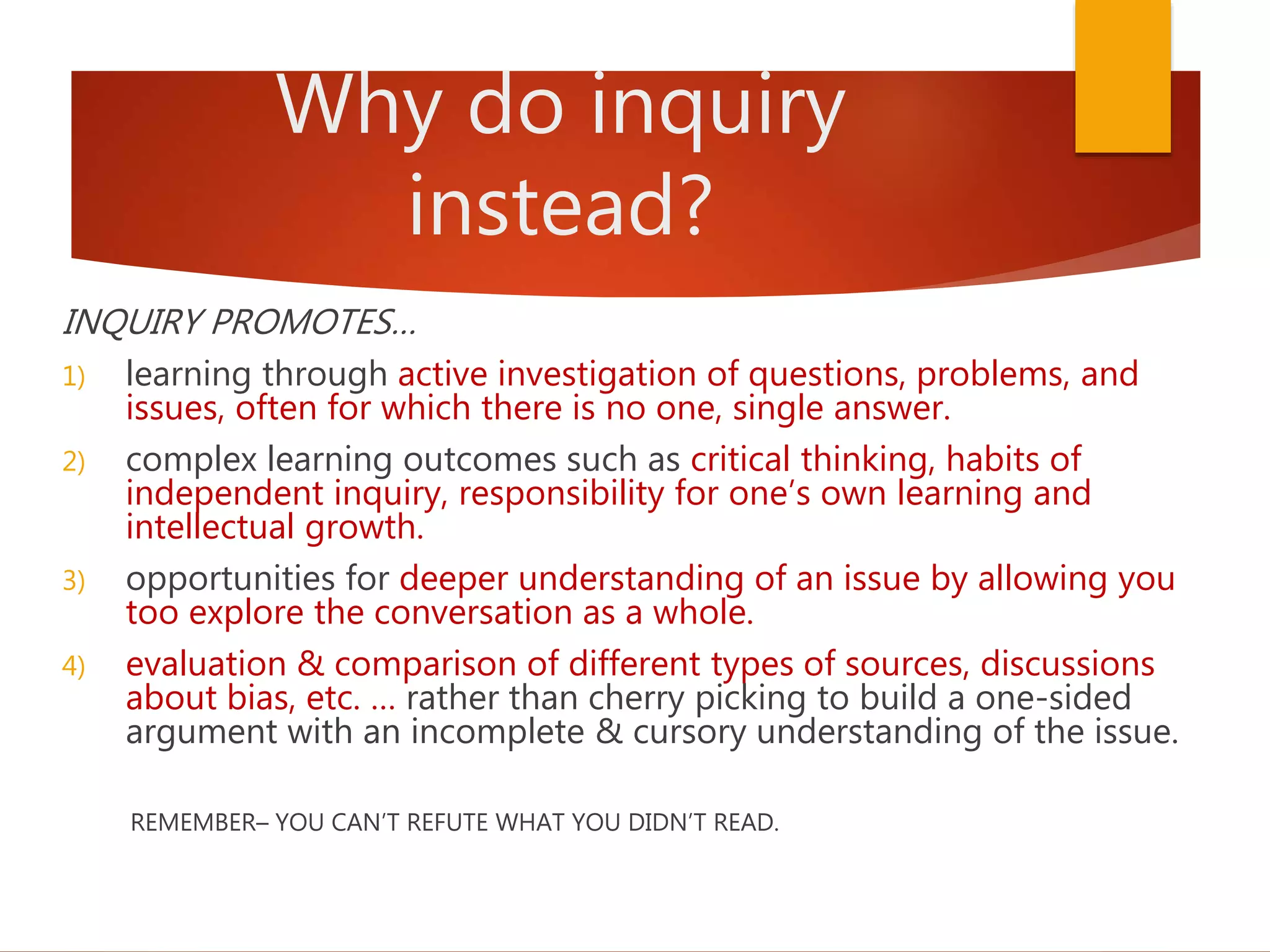 Why do inquiry
instead?
INQUIRY PROMOTES…
1) learning through active investigation of questions, problems, and
issues, often for which there is no one, single answer.
2) complex learning outcomes such as critical thinking, habits of
independent inquiry, responsibility for one’s own learning and
intellectual growth.
3) opportunities for deeper understanding of an issue by allowing you
too explore the conversation as a whole.
4) evaluation & comparison of different types of sources, discussions
about bias, etc. … rather than cherry picking to build a one-sided
argument with an incomplete & cursory understanding of the issue.
REMEMBER– YOU CAN’T REFUTE WHAT YOU DIDN’T READ.
 