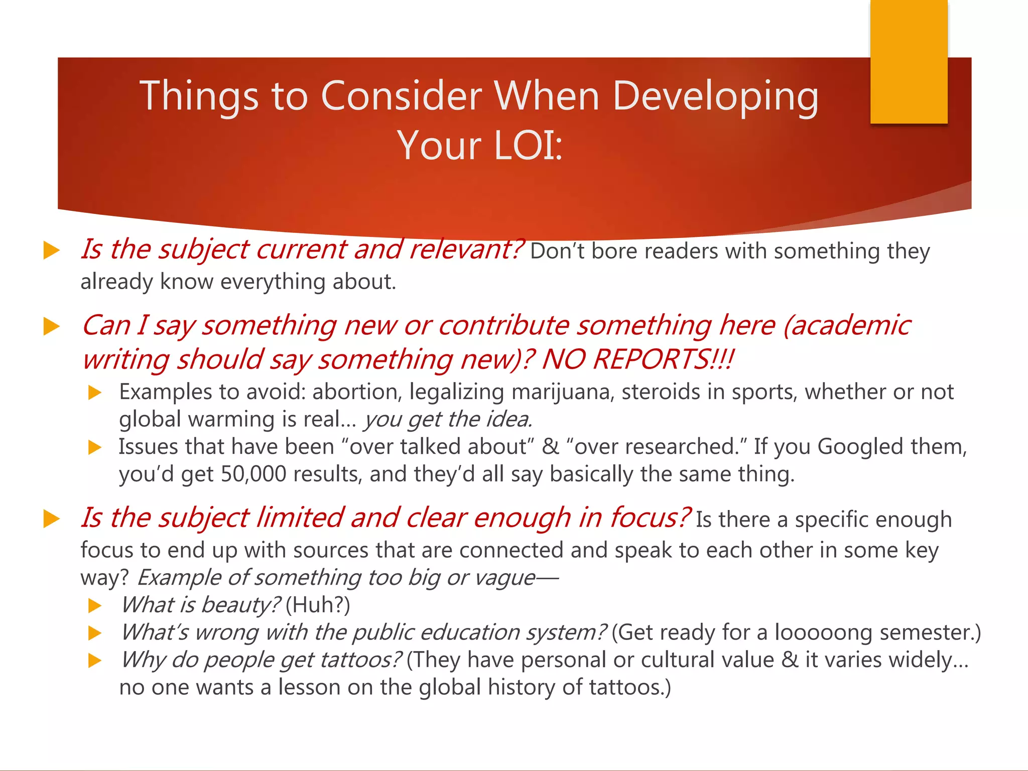 Things to Consider When Developing
Your LOI:
 Is the subject current and relevant? Don’t bore readers with something they
already know everything about.
 Can I say something new or contribute something here (academic
writing should say something new)? NO REPORTS!!!
 Examples to avoid: abortion, legalizing marijuana, steroids in sports, whether or not
global warming is real… you get the idea.
 Issues that have been “over talked about” & “over researched.” If you Googled them,
you’d get 50,000 results, and they’d all say basically the same thing.
 Is the subject limited and clear enough in focus? Is there a specific enough
focus to end up with sources that are connected and speak to each other in some key
way? Example of something too big or vague—
 What is beauty? (Huh?)
 What’s wrong with the public education system? (Get ready for a looooong semester.)
 Why do people get tattoos? (They have personal or cultural value & it varies widely…
no one wants a lesson on the global history of tattoos.)
 
