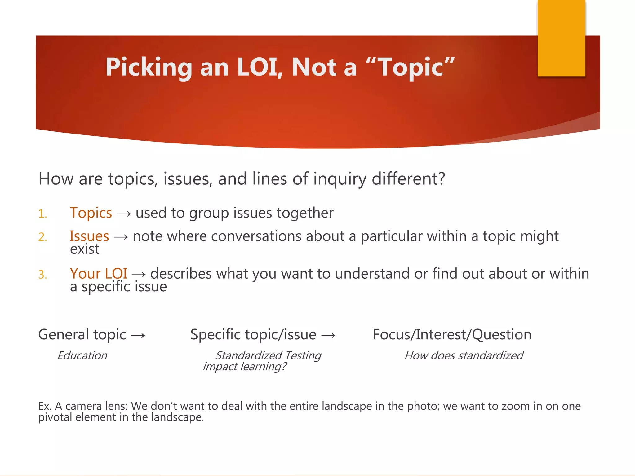 Picking an LOI, Not a “Topic”
How are topics, issues, and lines of inquiry different?
1. Topics → used to group issues together
2. Issues → note where conversations about a particular within a topic might
exist
3. Your LOI → describes what you want to understand or find out about or within
a specific issue
General topic → Specific topic/issue → Focus/Interest/Question
Education Standardized Testing How does standardized
impact learning?
Ex. A camera lens: We don’t want to deal with the entire landscape in the photo; we want to zoom in on one
pivotal element in the landscape.
 