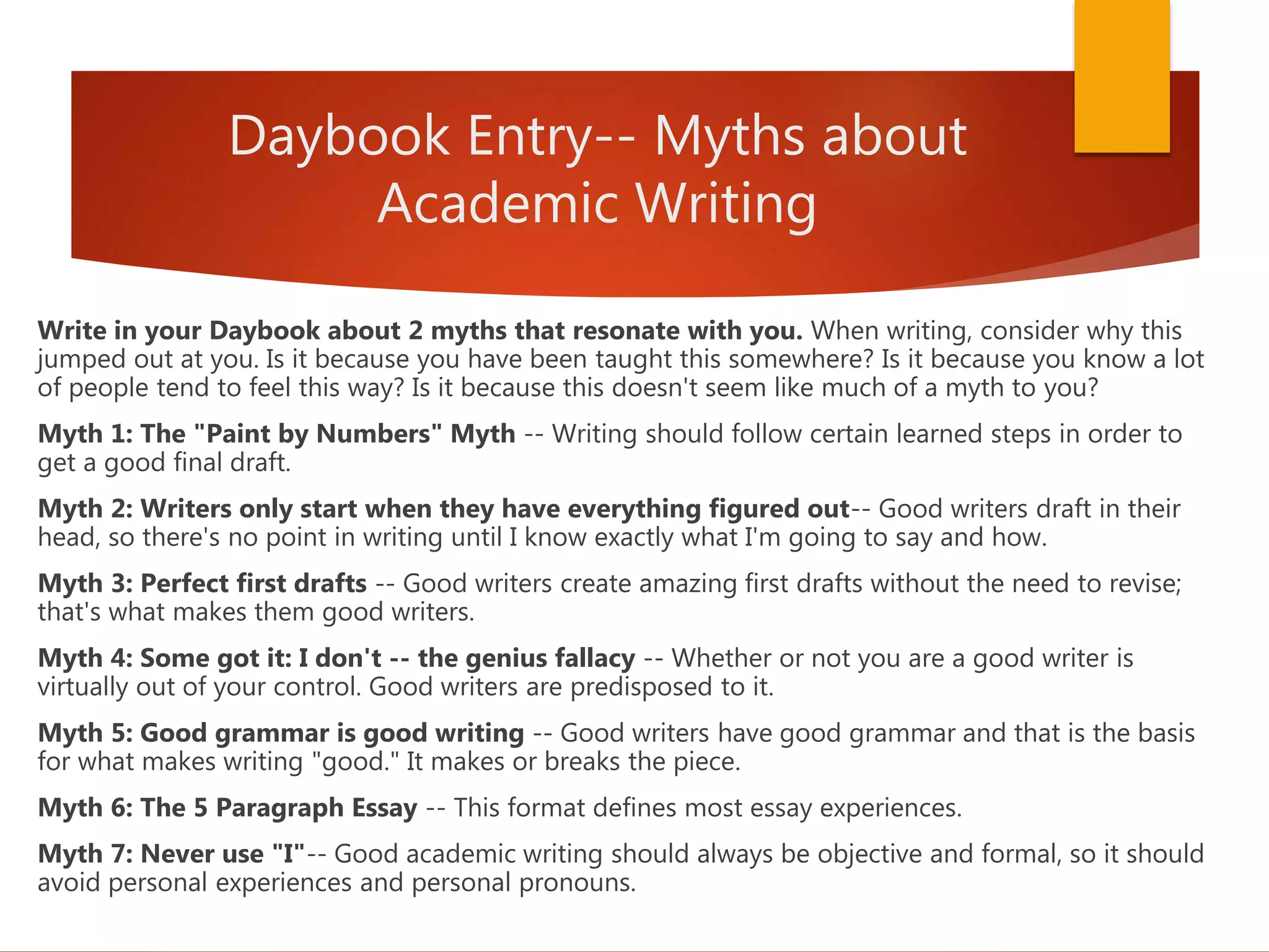 Daybook Entry-- Myths about
Academic Writing
Write in your Daybook about 2 myths that resonate with you. When writing, consider why this
jumped out at you. Is it because you have been taught this somewhere? Is it because you know a lot
of people tend to feel this way? Is it because this doesn't seem like much of a myth to you?
Myth 1: The "Paint by Numbers" Myth -- Writing should follow certain learned steps in order to
get a good final draft.
Myth 2: Writers only start when they have everything figured out-- Good writers draft in their
head, so there's no point in writing until I know exactly what I'm going to say and how.
Myth 3: Perfect first drafts -- Good writers create amazing first drafts without the need to revise;
that's what makes them good writers.
Myth 4: Some got it: I don't -- the genius fallacy -- Whether or not you are a good writer is
virtually out of your control. Good writers are predisposed to it.
Myth 5: Good grammar is good writing -- Good writers have good grammar and that is the basis
for what makes writing "good." It makes or breaks the piece.
Myth 6: The 5 Paragraph Essay -- This format defines most essay experiences.
Myth 7: Never use "I"-- Good academic writing should always be objective and formal, so it should
avoid personal experiences and personal pronouns.
 