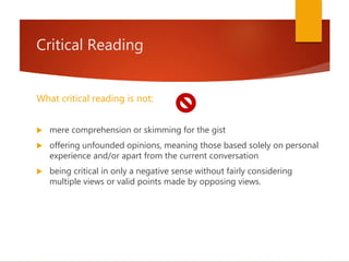 Critical Reading
What critical reading is not:
 mere comprehension or skimming for the gist
 offering unfounded opinions, meaning those based solely on personal
experience and/or apart from the current conversation
 being critical in only a negative sense without fairly considering
multiple views or valid points made by opposing views.
 
