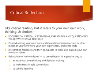 Critical Reflection
Like critical reading, but it refers to your own own work,
thinking, & choices—
 FOCUSED ON CRITICALLY EXAMINING, EXPLAINING, AND QUESTIONING
YOUR OWN TEXTS & THINKING
 Contextualizing your own work and its relationship/connection to other
pieces of your own work, your own experiences, and other texts
 Interpreting feedback and then being able to make and explain your own
revision choices.
 Being able to "write to learn" -- to use reflection in a genuine way to
1. analyze your own thinking and decision making
2. to make transferable connections
3. to solidify learning
 