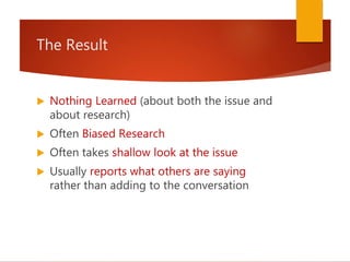 The Result
 Nothing Learned (about both the issue and
about research)
 Often Biased Research
 Often takes shallow look at the issue
 Usually reports what others are saying
rather than adding to the conversation
 