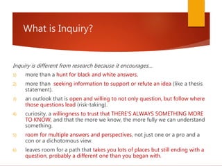 What is Inquiry?
Inquiry is different from research because it encourages…
1) more than a hunt for black and white answers.
2) more than seeking information to support or refute an idea (like a thesis
statement).
3) an outlook that is open and willing to not only question, but follow where
those questions lead (risk-taking).
4) curiosity, a willingness to trust that THERE’S ALWAYS SOMETHING MORE
TO KNOW, and that the more we know, the more fully we can understand
something.
5) room for multiple answers and perspectives, not just one or a pro and a
con or a dichotomous view.
6) leaves room for a path that takes you lots of places but still ending with a
question, probably a different one than you began with.
 