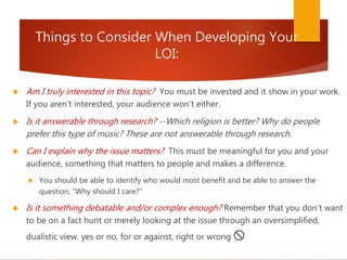 Things to Consider When Developing Your
LOI:
 Am I truly interested in this topic? You must be invested and it show in your work.
If you aren’t interested, your audience won’t either.
 Is it answerable through research? --Which religion is better? Why do people
prefer this type of music? These are not answerable through research.
 Can I explain why the issue matters? This must be meaningful for you and your
audience, something that matters to people and makes a difference.
 You should be able to identify who would most benefit and be able to answer the
question, “Why should I care?”
 Is it something debatable and/or complex enough? Remember that you don’t want
to be on a fact hunt or merely looking at the issue through an oversimplified,
dualistic view. yes or no, for or against, right or wrong 🚫
 