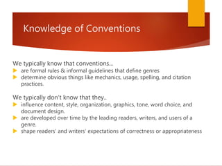 Knowledge of Conventions
We typically know that conventions...
 are formal rules & informal guidelines that define genres
 determine obvious things like mechanics, usage, spelling, and citation
practices.
We typically don't know that they..
 influence content, style, organization, graphics, tone, word choice, and
document design.
 are developed over time by the leading readers, writers, and users of a
genre.
 shape readers’ and writers’ expectations of correctness or appropriateness
 