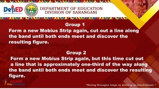 Group 1
Form a new Mobius Strip again, cut out a line along
the band until both ends meet and discover the
resulting figure.
Group 2
Form a new Mobius Strip again, but this time cut out
a line that is approximately one-third of the way along
the band until both ends meet and discover the resulting
figure.
 