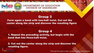 Group 3
Form again a band with two-half twist. Cut out the
center along the strip and discover the resulting figure.
Group 4
1. Repeat the preceding activity, but begin with the
band that has three-haft twist.
2. Cut out the center along the strip and discover the
resulting figure.
 