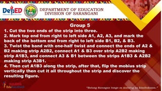 Group 5
1. Cut the two ends of the strip into three.
2. Mark top end from right to left side A1, A2, A3, and mark the
back of the bottom end from right to left side B1, B2, & B3.
3. Twist the band with one-half twist and connect the ends of A2 &
B2 making strip A2B2, connect A1 & B3 over strip A2B2 making
strip A1B3, and connect A3 & B1 between the strips A1B3 & A2B2
making strip A3B1.
4. Then cut A1B3 along the strip, after that, flip the mobius strip
vertically then cut it all throughout the strip and discover the
resulting figure.
 