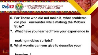 6. For Those who did not make it, what problems
did you encounter while making the Mobius
Strip?
7. What have you learned from your experience in
making mobius scripts?
8. What word/s can you give to describe your
 