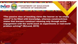 “The passive view of teaching views the learner as ‘an empty
vessel’ to be filled with knowledge, whereas constructivism
states that learners construct meaning only through active
engagement with the world (such as experiments or real-world
problem solving)” (McLeod, 2019)
 