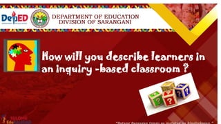 Inquiry Level 4 Description Example
OPEN INQUIRY
At the highest level of Inquiry-Based Learning,
within broad parameter, learners establish
ownership of the experiment and findings.
They are allowed to choose a topic or idea that
is of interest and begin to formulate their own
research question(s) and design a procedure to
conduct the study. Once the study is complete,
you may have them prepare a report or
presentation detailing the findings and results.
You direct students to choose an edible
substance and analyze how it chemically
interacts with the human body.
How will you describe learners in
an inquiry -based classroom ?
 