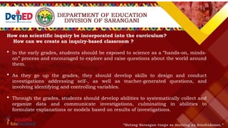 How can scientific inquiry be incorporated into the curriculum?
How can we create an inquiry-based classroom ?
 In the early grades, students should be exposed to science as a “hands-on, minds-
on” process and encouraged to explore and raise questions about the world around
them.
 As they go up the grades, they should develop skills to design and conduct
investigations addressing self-, as well as teacher-generated questions, and
involving identifying and controlling variables.
 Through the grades, students should develop abilities to systematically collect and
organize data and communicate investigations, culminating in abilities to
formulate explanations or models based on results of investigations.
 