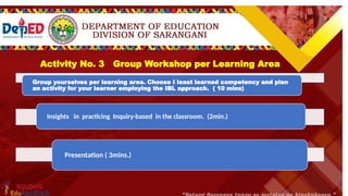 Inquiry Level 4 Description Example
OPEN INQUIRY
At the highest level of Inquiry-Based Learning,
within broad parameter, learners establish
ownership of the experiment and findings.
They are allowed to choose a topic or idea that
is of interest and begin to formulate their own
research question(s) and design a procedure to
conduct the study. Once the study is complete,
you may have them prepare a report or
presentation detailing the findings and results.
You direct students to choose an edible
substance and analyze how it chemically
interacts with the human body.
Activity No. 3 Group Workshop per Learning Area
Group yourselves per learning area. Choose I least learned competency and plan
an activity for your learner employing the IBL approach. ( 10 mins)
Insights in practicing Inquiry-based in the classroom. (2min.)
Presentation ( 3mins.)
 