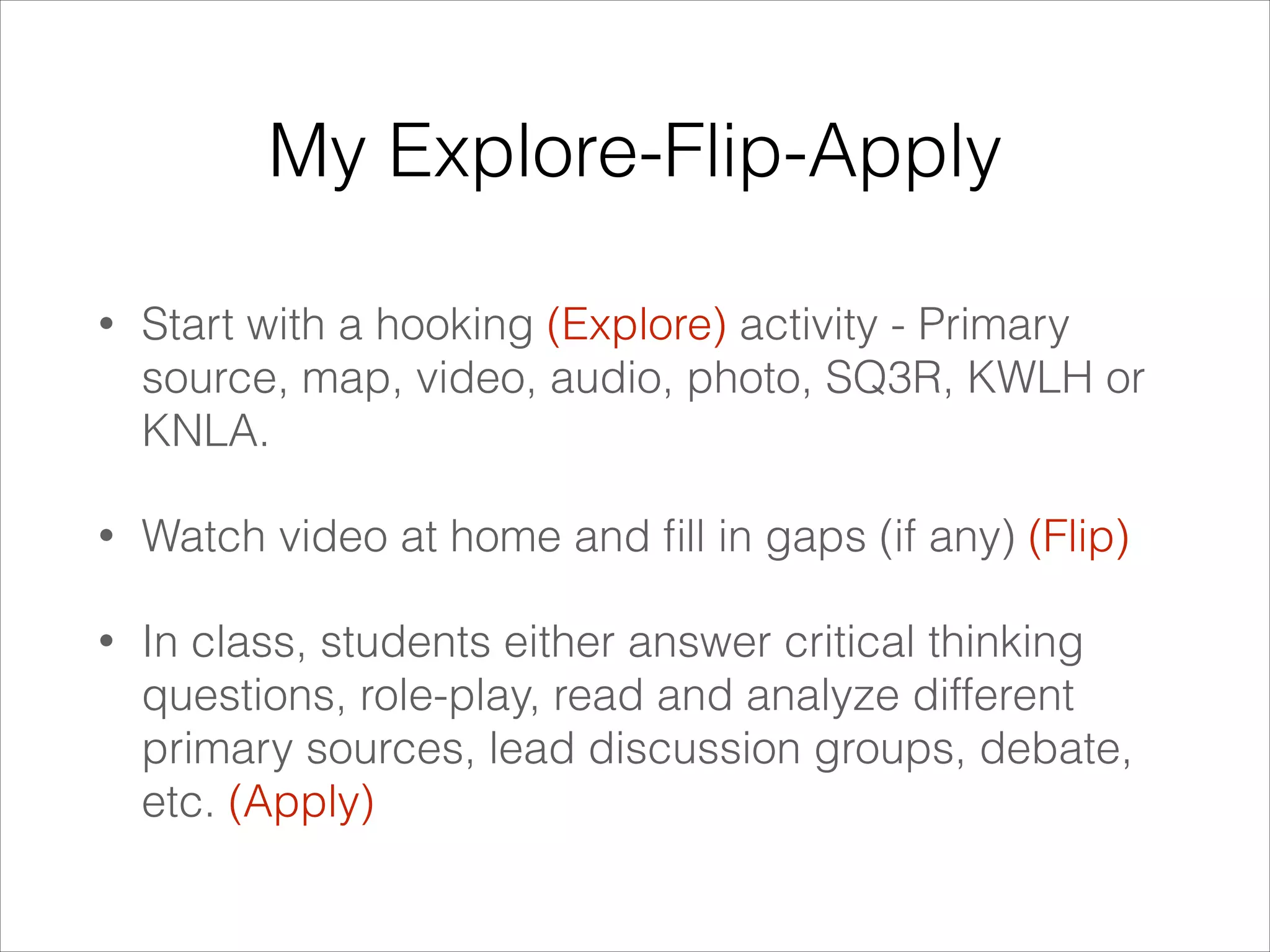 My Explore-Flip-Apply
•

Start with a hooking (Explore) activity - Primary
source, map, video, audio, photo, SQ3R, KWLH or
KNLA.

•

Watch video at home and ﬁll in gaps (if any) (Flip)

•

In class, students either answer critical thinking
questions, role-play, read and analyze different
primary sources, lead discussion groups, debate,
etc. (Apply)

 