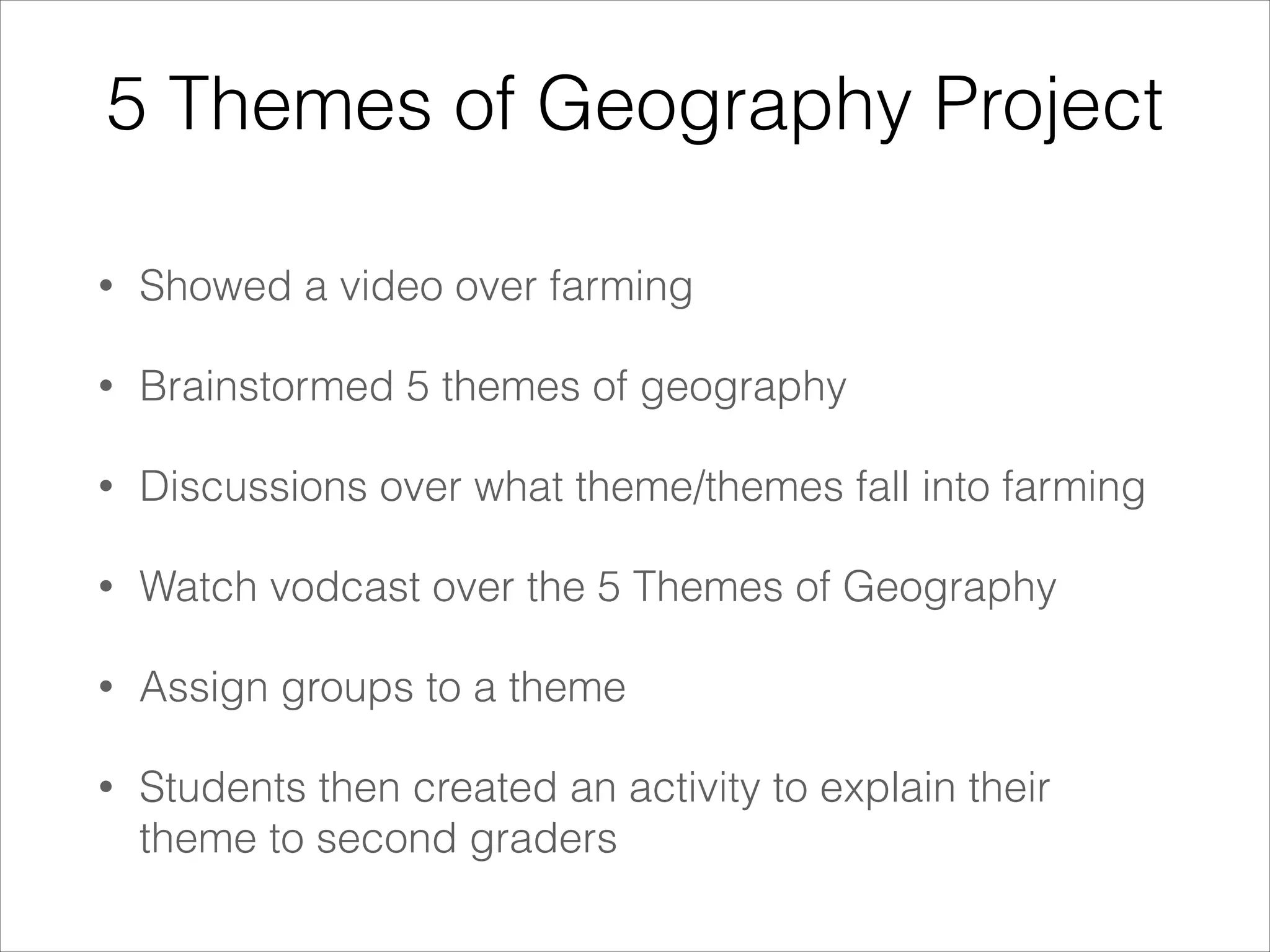5 Themes of Geography Project
•

Showed a video over farming

•

Brainstormed 5 themes of geography

•

Discussions over what theme/themes fall into farming

•

Watch vodcast over the 5 Themes of Geography

•

Assign groups to a theme

•

Students then created an activity to explain their
theme to second graders

 