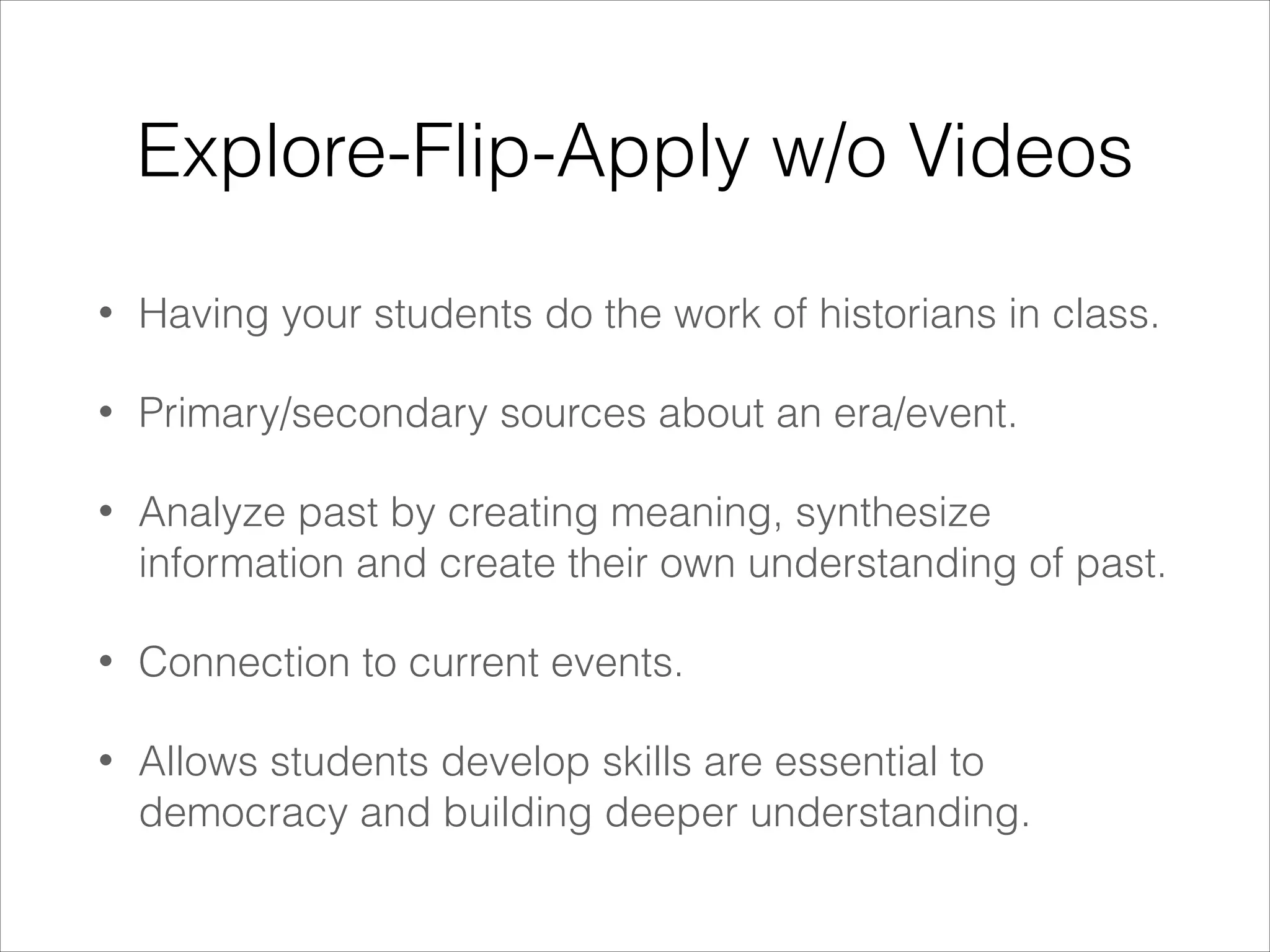 Explore-Flip-Apply w/o Videos
•

Having your students do the work of historians in class.

•

Primary/secondary sources about an era/event.

•

Analyze past by creating meaning, synthesize
information and create their own understanding of past.

•

Connection to current events.

•

Allows students develop skills are essential to
democracy and building deeper understanding.

 