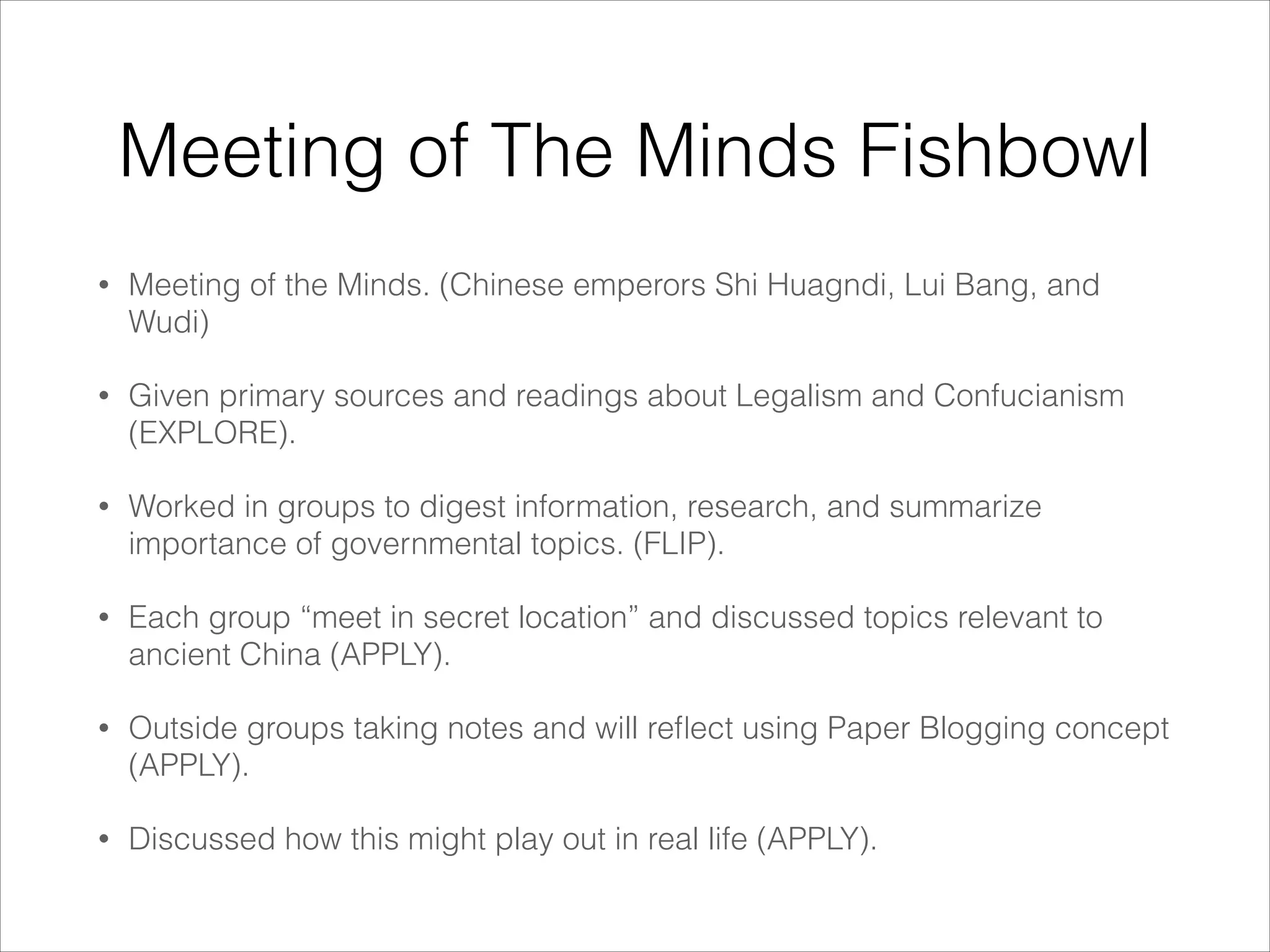 Meeting of The Minds Fishbowl
•

Meeting of the Minds. (Chinese emperors Shi Huagndi, Lui Bang, and
Wudi)

•

Given primary sources and readings about Legalism and Confucianism
(EXPLORE).

•

Worked in groups to digest information, research, and summarize
importance of governmental topics. (FLIP).

•

Each group “meet in secret location” and discussed topics relevant to
ancient China (APPLY).

•

Outside groups taking notes and will reﬂect using Paper Blogging concept
(APPLY).

•

Discussed how this might play out in real life (APPLY).

 
