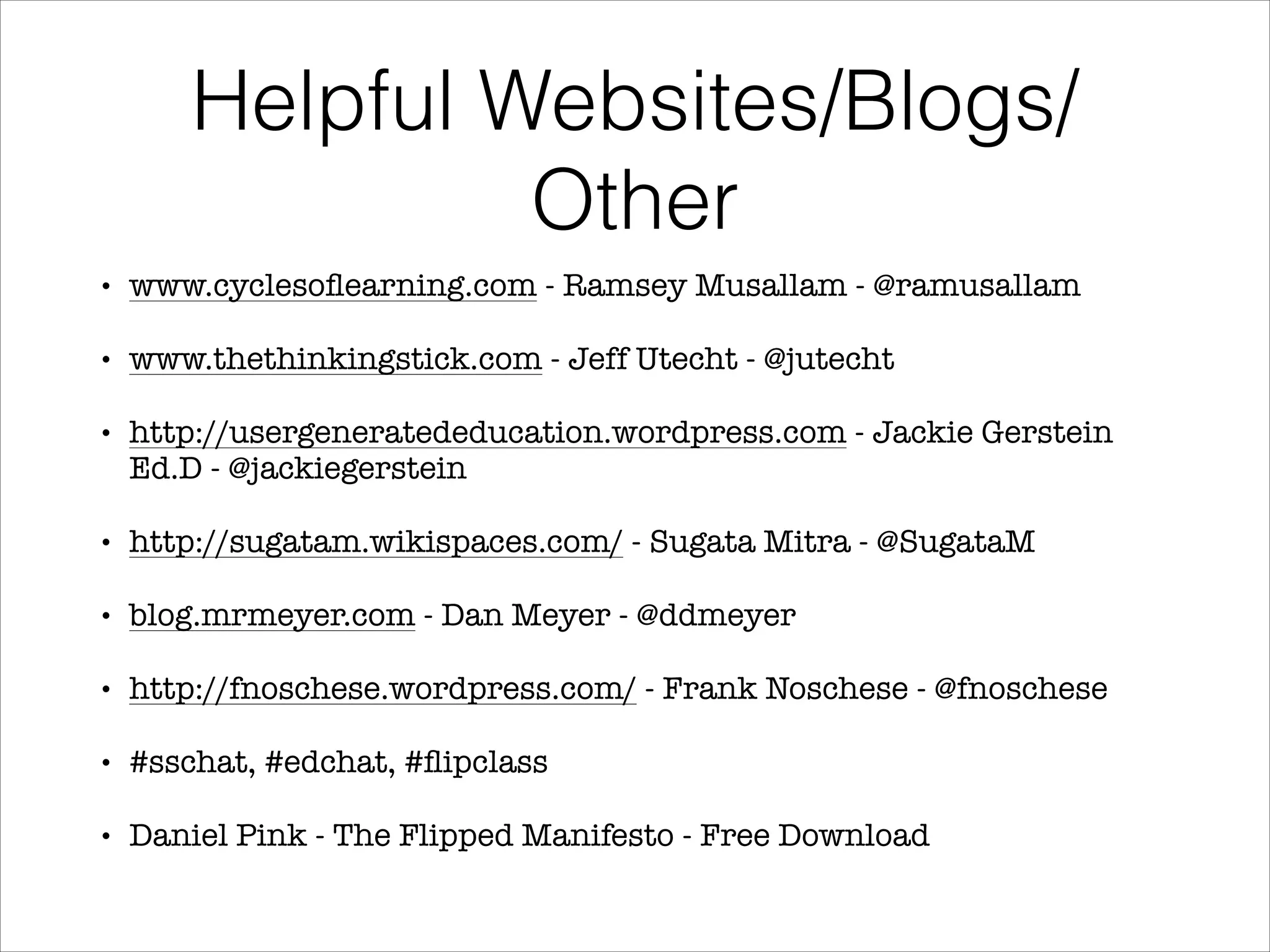 Helpful Websites/Blogs/
Other
•

www.cyclesoﬂearning.com - Ramsey Musallam - @ramusallam

•

www.thethinkingstick.com - Jeff Utecht - @jutecht

•

http://usergeneratededucation.wordpress.com - Jackie Gerstein
Ed.D - @jackiegerstein

•

http://sugatam.wikispaces.com/ - Sugata Mitra - @SugataM

•

blog.mrmeyer.com - Dan Meyer - @ddmeyer

•

http://fnoschese.wordpress.com/ - Frank Noschese - @fnoschese

•

#sschat, #edchat, #ﬂipclass

•

Daniel Pink - The Flipped Manifesto - Free Download

 