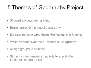 5 Themes of Geography Project
•

Showed a video over farming

•

Brainstormed 5 themes of geography

•

Discussions over what theme/themes fall into farming

•

Watch vodcast over the 5 Themes of Geography

•

Assign groups to a theme

•

Students then created an activity to explain their
theme to second graders

 