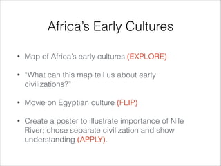 Africa’s Early Cultures
•

Map of Africa’s early cultures (EXPLORE)

•

“What can this map tell us about early
civilizations?”

•

Movie on Egyptian culture (FLIP)

•

Create a poster to illustrate importance of Nile
River; chose separate civilization and show
understanding (APPLY).

 
