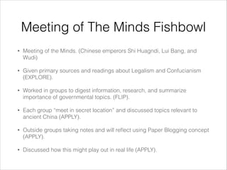 Meeting of The Minds Fishbowl
•

Meeting of the Minds. (Chinese emperors Shi Huagndi, Lui Bang, and
Wudi)

•

Given primary sources and readings about Legalism and Confucianism
(EXPLORE).

•

Worked in groups to digest information, research, and summarize
importance of governmental topics. (FLIP).

•

Each group “meet in secret location” and discussed topics relevant to
ancient China (APPLY).

•

Outside groups taking notes and will reﬂect using Paper Blogging concept
(APPLY).

•

Discussed how this might play out in real life (APPLY).

 