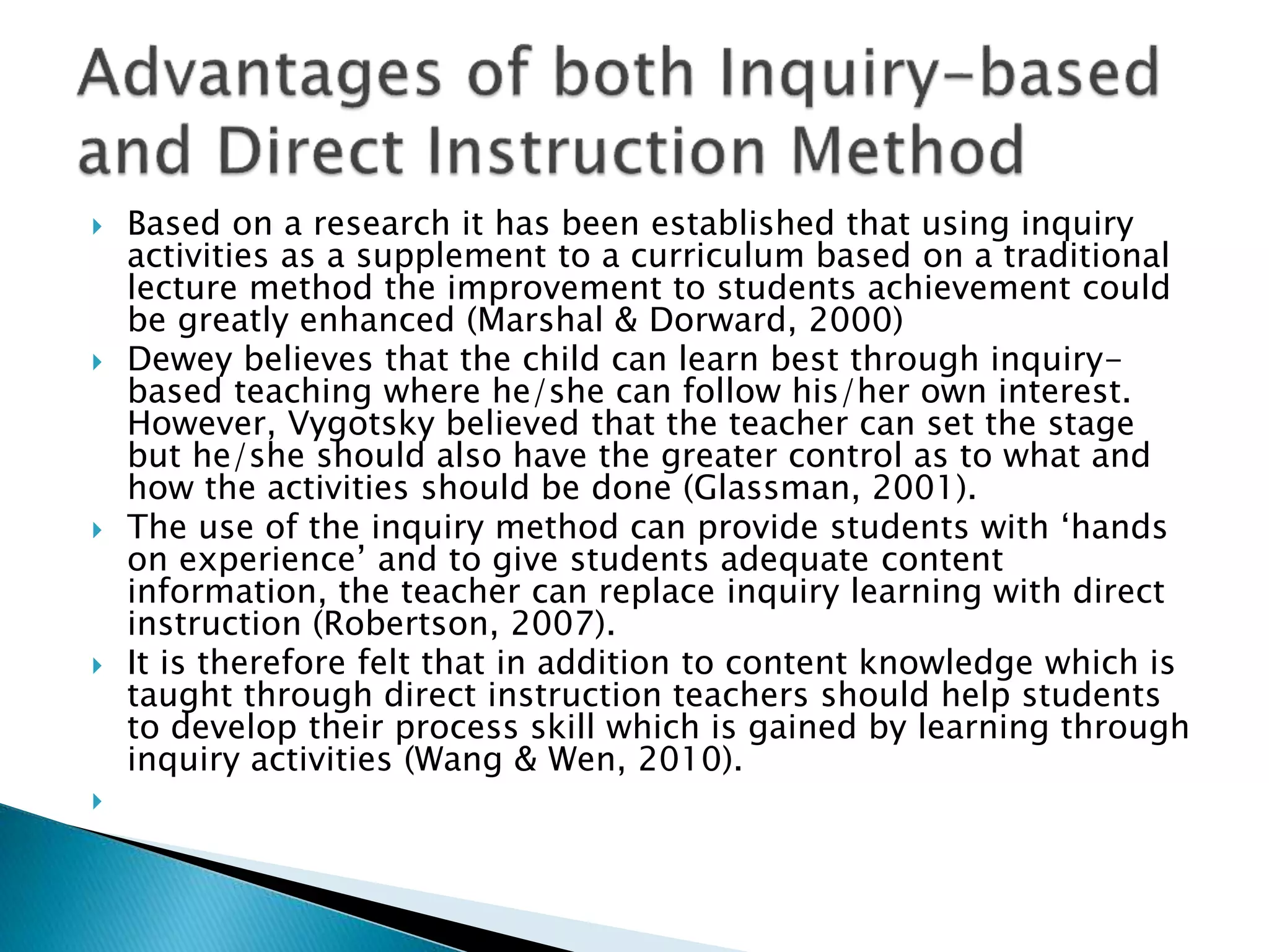  Based on a research it has been established that using inquiry
activities as a supplement to a curriculum based on a traditional
lecture method the improvement to students achievement could
be greatly enhanced (Marshal & Dorward, 2000)
 Dewey believes that the child can learn best through inquiry-
based teaching where he/she can follow his/her own interest.
However, Vygotsky believed that the teacher can set the stage
but he/she should also have the greater control as to what and
how the activities should be done (Glassman, 2001).
 The use of the inquiry method can provide students with ‘hands
on experience’ and to give students adequate content
information, the teacher can replace inquiry learning with direct
instruction (Robertson, 2007).
 It is therefore felt that in addition to content knowledge which is
taught through direct instruction teachers should help students
to develop their process skill which is gained by learning through
inquiry activities (Wang & Wen, 2010).

 