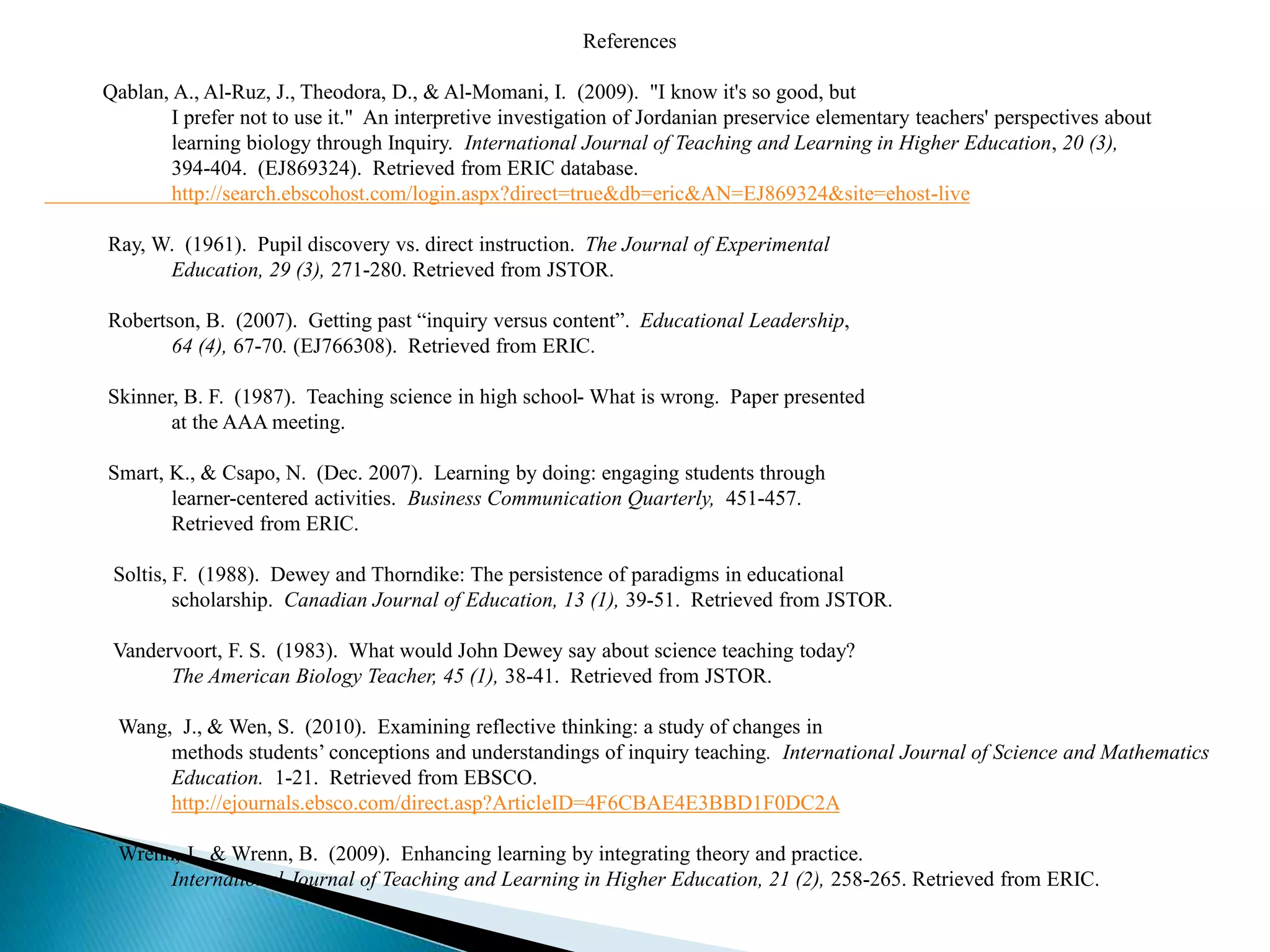 References
Qablan, A., Al-Ruz, J., Theodora, D., & Al-Momani, I. (2009). "I know it's so good, but
I prefer not to use it." An interpretive investigation of Jordanian preservice elementary teachers' perspectives about
learning biology through Inquiry. International Journal of Teaching and Learning in Higher Education, 20 (3),
394-404. (EJ869324). Retrieved from ERIC database.
http://search.ebscohost.com/login.aspx?direct=true&db=eric&AN=EJ869324&site=ehost-live
Ray, W. (1961). Pupil discovery vs. direct instruction. The Journal of Experimental
Education, 29 (3), 271-280. Retrieved from JSTOR.
Robertson, B. (2007). Getting past “inquiry versus content”. Educational Leadership,
64 (4), 67-70. (EJ766308). Retrieved from ERIC.
Skinner, B. F. (1987). Teaching science in high school- What is wrong. Paper presented
at the AAA meeting.
Smart, K., & Csapo, N. (Dec. 2007). Learning by doing: engaging students through
learner-centered activities. Business Communication Quarterly, 451-457.
Retrieved from ERIC.
Soltis, F. (1988). Dewey and Thorndike: The persistence of paradigms in educational
scholarship. Canadian Journal of Education, 13 (1), 39-51. Retrieved from JSTOR.
Vandervoort, F. S. (1983). What would John Dewey say about science teaching today?
The American Biology Teacher, 45 (1), 38-41. Retrieved from JSTOR.
Wang, J., & Wen, S. (2010). Examining reflective thinking: a study of changes in
methods students’ conceptions and understandings of inquiry teaching. International Journal of Science and Mathematics
Education. 1-21. Retrieved from EBSCO.
http://ejournals.ebsco.com/direct.asp?ArticleID=4F6CBAE4E3BBD1F0DC2A
Wrenn, J., & Wrenn, B. (2009). Enhancing learning by integrating theory and practice.
International Journal of Teaching and Learning in Higher Education, 21 (2), 258-265. Retrieved from ERIC.
 
