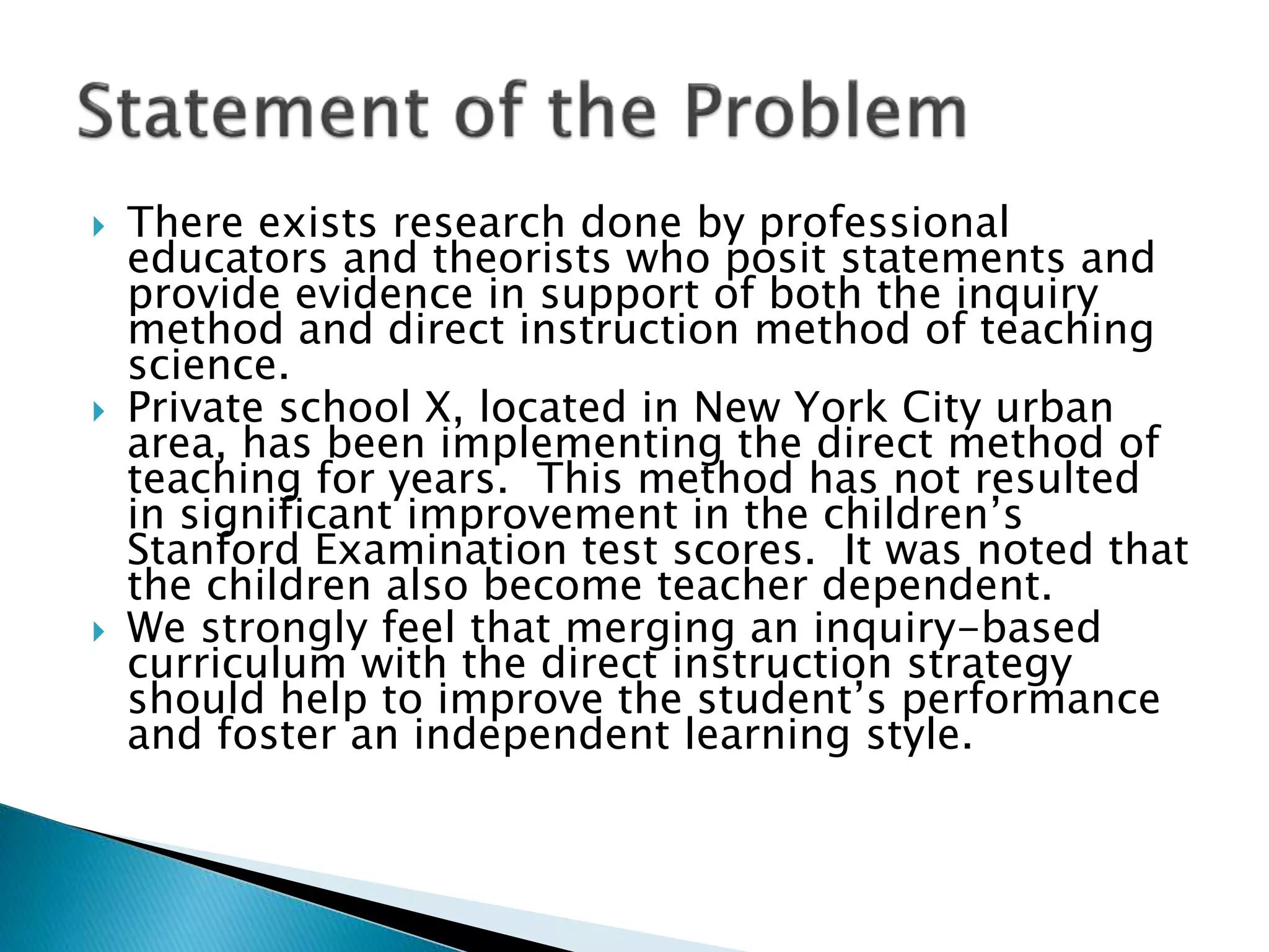  There exists research done by professional
educators and theorists who posit statements and
provide evidence in support of both the inquiry
method and direct instruction method of teaching
science.
 Private school X, located in New York City urban
area, has been implementing the direct method of
teaching for years. This method has not resulted
in significant improvement in the children’s
Stanford Examination test scores. It was noted that
the children also become teacher dependent.
 We strongly feel that merging an inquiry-based
curriculum with the direct instruction strategy
should help to improve the student’s performance
and foster an independent learning style.
 