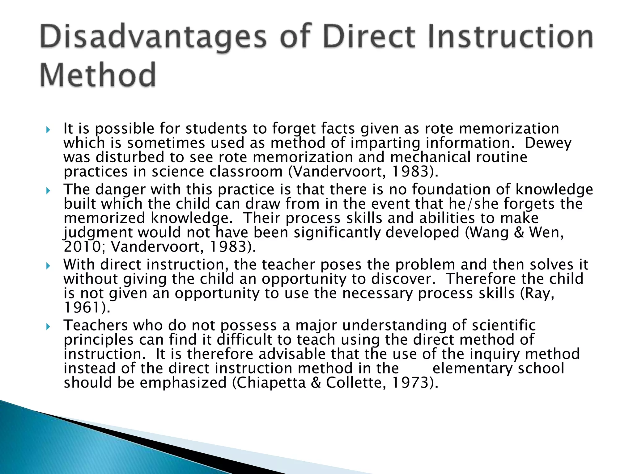  It is possible for students to forget facts given as rote memorization
which is sometimes used as method of imparting information. Dewey
was disturbed to see rote memorization and mechanical routine
practices in science classroom (Vandervoort, 1983).
 The danger with this practice is that there is no foundation of knowledge
built which the child can draw from in the event that he/she forgets the
memorized knowledge. Their process skills and abilities to make
judgment would not have been significantly developed (Wang & Wen,
2010; Vandervoort, 1983).
 With direct instruction, the teacher poses the problem and then solves it
without giving the child an opportunity to discover. Therefore the child
is not given an opportunity to use the necessary process skills (Ray,
1961).
 Teachers who do not possess a major understanding of scientific
principles can find it difficult to teach using the direct method of
instruction. It is therefore advisable that the use of the inquiry method
instead of the direct instruction method in the elementary school
should be emphasized (Chiapetta & Collette, 1973).
 