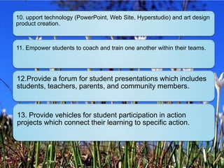 10. upport technology (PowerPoint, Web Site, Hyperstudio) and art design
product creation.



11. Empower students to coach and train one another within their teams.




12.Provide a forum for student presentations which includes
students, teachers, parents, and community members.



13. Provide vehicles for student participation in action
projects which connect their learning to specific action.
 