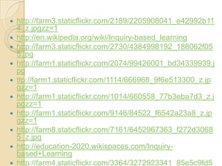    http://farm3.staticflickr.com/2189/2205908041_e42992b11
    4_z.jpgzz=1
   http://en.wikipedia.org/wiki/Inquiry-based_learning
   http://farm3.staticflickr.com/2730/4384998192_188062f05
    5.jpg
   http://farm1.staticflickr.com/2074/99426001_bd34339939.j
    pg
   ttp://farm1.staticflickr.com/1114/666968_9f6e513300_z.jp
    gzz=1
   http://farm1.staticflickr.com/1014/660558_77b3eba7d3_z.j
    pgzz=1
   http://farm1.staticflickr.com/9146/84522_f6542a23a8_z.jp
    gzz=1
   http://farm8.staticflickr.com/7161/6452967363_f272d3068
    5_z.jpg
   http://education-2020.wikispaces.com/Inquiry-
    based+Learning
   http://farm4.staticflickr.com/3364/3272923341_85e5c9fd5
 