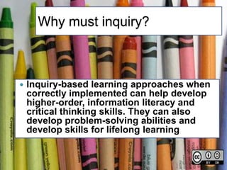 Why must inquiry?



   Inquiry-based learning approaches when
    correctly implemented can help develop
    higher-order, information literacy and
    critical thinking skills. They can also
    develop problem-solving abilities and
    develop skills for lifelong learning
 
