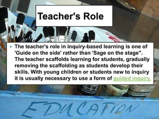 Teacher's Role


   The teacher's role in inquiry-based learning is one of
    'Guide on the side' rather than 'Sage on the stage".
    The teacher scaffolds learning for students, gradually
    removing the scaffolding as students develop their
    skills. With young children or students new to inquiry
    it is usually necessary to use a form of guided inquiry.
 