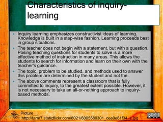 Characteristics of inquiry-
        learning
   Inquiry learning emphasizes constructivist ideas of learning.
    Knowledge is built in a step-wise fashion. Learning proceeds best
    in group situations.
   The teacher does not begin with a statement, but with a question.
    Posing teaching questions for students to solve is a more
    effective method of instruction in many areas. This allows the
    students to search for information and learn on their own with the
    teacher's guidance.
   The topic, problem to be studied, and methods used to answer
    this problem are determined by the student and not the.
   The above comments represent a classroom that is fully
    committed to inquiry, to the greatest extent possible. However, it
    is not necessary to take an all-or-nothing approach to inquiry-
    based methods.



     Picture
     :http://farm7.staticflickr.com/6021/6005580301_cee0e61f34_z.jpg
 