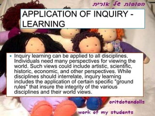 APPLICATION OF INQUIRY -
       LEARNING


   Inquiry learning can be applied to all disciplines.
    Individuals need many perspectives for viewing the
    world. Such views could include artistic, scientific,
    historic, economic, and other perspectives. While
    disciplines should interrelate, inquiry learning
    includes the application of certain specific "ground
    rules" that insure the integrity of the various
    disciplines and their world views.
 