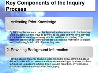 Key Components of the Inquiry
Process

1. Activating Prior Knowledge

• By bringing the students' own background and experiences to the learning
  table, students will find ways to connect to the topic and will have activated
  some basis for creating meaning with the text they are reading. The
  personal connection to learning increases a student's motivation to explore,
  read, and struggle with difficulties as they arise.


2. Providing Background Information

• Provide source material because student need to know something about
  the topic to be able to perceive and formulate meaningful inquiries, such us
  :articles, go to museum exhibits, listen to audio recording, or videosbook-
  primary source material-web site-photography.
 