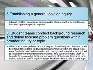 5.Establishing a general topic or inquiry

• A broad problem question or topic provides students with a general focus
  for selecting more specific inquiries.


6. Student teams conduct background research
and define focused problem questions within
broader inquiry or topic
• Without a knowledge base or some degree of familiarity with the topic, it will
  be difficult for students to develop relevant inquiries within the broad topic
  area. Students need to be provided with background material and/or guided
  to research their own background material. This base will enable them to
  begin to formulate a big picture understanding of the broad topic area, and
  then to select a specific inquiry interest which connects to the broader topic.
 