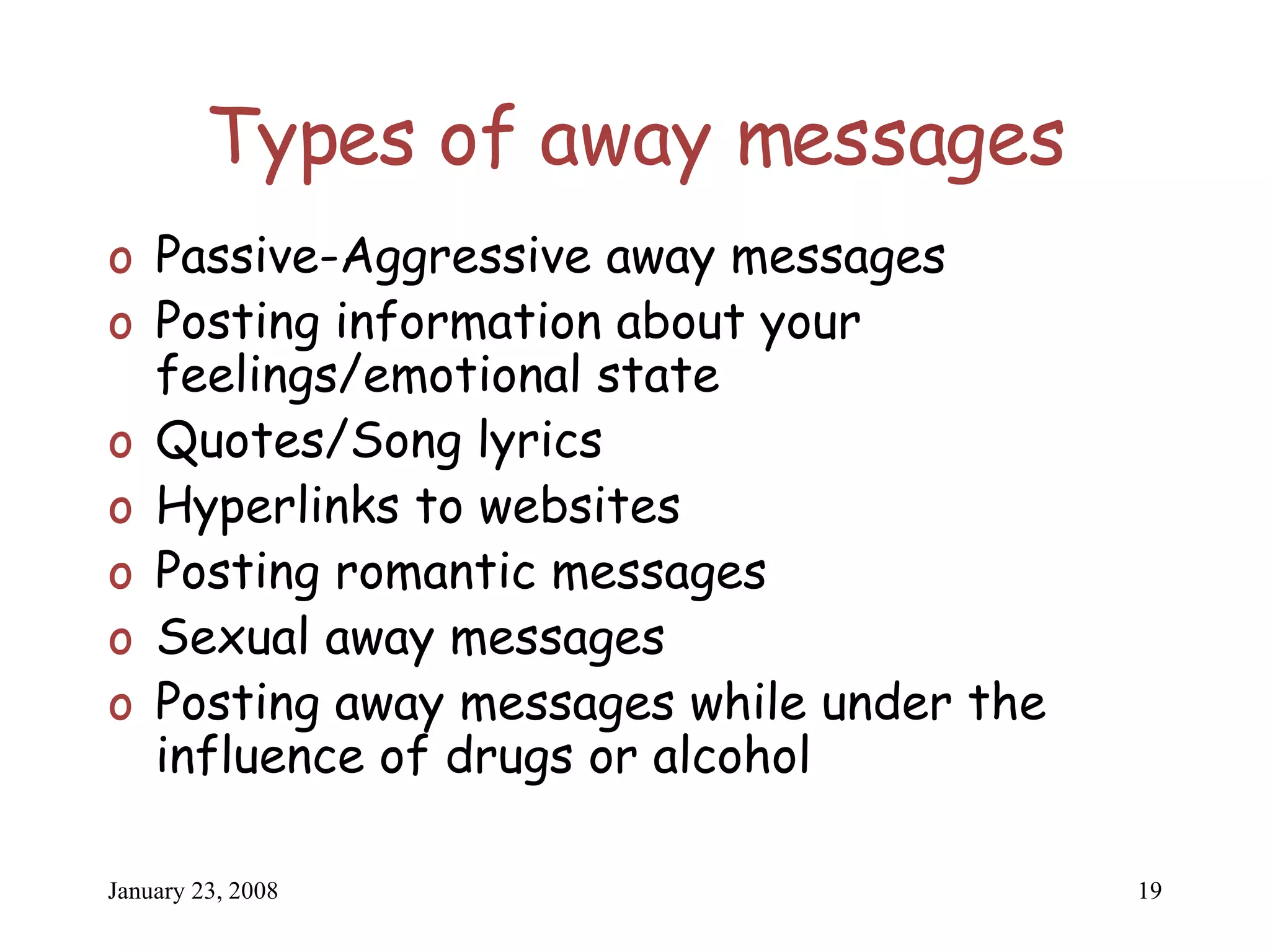 Types of away messages Passive-Aggressive away messages Posting information about your feelings/emotional state Quotes/Song lyrics Hyperlinks to websites Posting romantic messages Sexual away messages Posting away messages while under the influence of drugs or alcohol 
