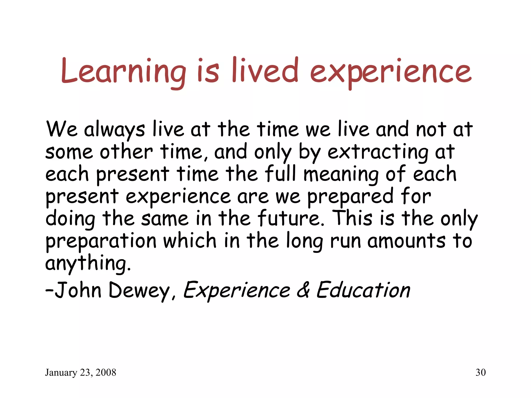 Learning is lived experience We always live at the time we live and not at some other time, and only by extracting at each present time the full meaning of each present experience are we prepared for doing the same in the future. This is the only preparation which in the long run amounts to anything. – John Dewey,  Experience & Education 