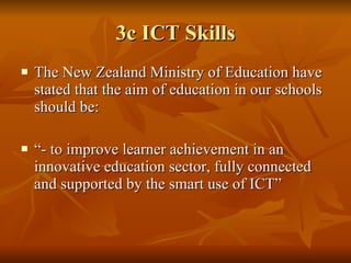 3c ICT Skills The New Zealand Ministry of Education have stated that the aim of education in our schools should be: “ - to improve learner achievement in an innovative education sector, fully connected and supported by the smart use of ICT” 