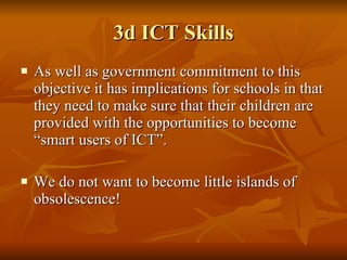 3d ICT Skills As well as government commitment to this objective it has implications for schools in that they need to make sure that their children are provided with the opportunities to become “smart users of ICT”.  We do not want to become little islands of obsolescence!  