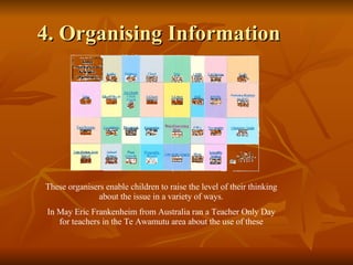 4. Organising Information These organisers enable children to raise the level of their thinking about the issue in a variety of ways. In May Eric Frankenheim from Australia ran a Teacher Only Day for teachers in the Te Awamutu area about the use of these 