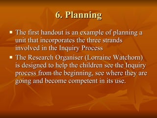 6. Planning The first handout is an example of planning a unit that incorporates the three strands involved in the Inquiry Process The Research Organiser (Lorraine Watchorn) is designed to help the children see the Inquiry process from the beginning, see where they are going and become competent in its use. 
